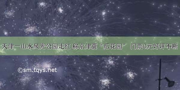 天津一山水风光公园走红 称京津冀“后花园” 门票0元好评不断