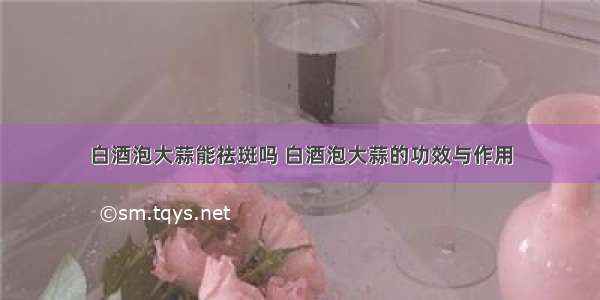 白酒泡大蒜能祛斑吗 白酒泡大蒜的功效与作用