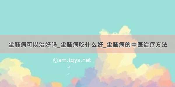 尘肺病可以治好吗_尘肺病吃什么好_尘肺病的中医治疗方法