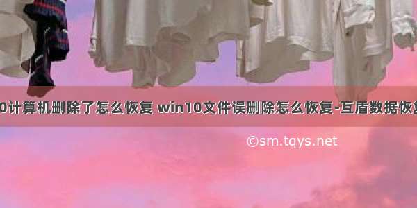 win10计算机删除了怎么恢复 win10文件误删除怎么恢复-互盾数据恢复软件