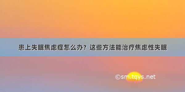 患上失眠焦虑症怎么办？这些方法能治疗焦虑性失眠