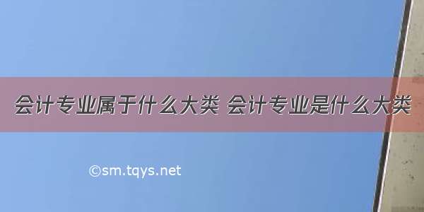 会计专业属于什么大类 会计专业是什么大类