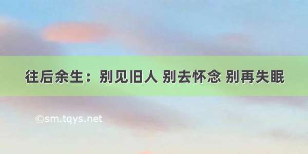 往后余生：别见旧人 别去怀念 别再失眠