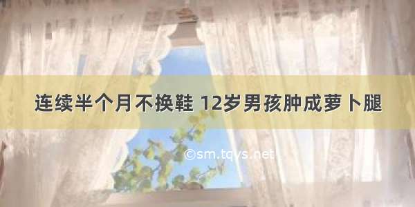 连续半个月不换鞋 12岁男孩肿成萝卜腿