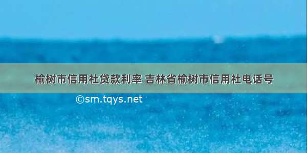 榆树市信用社贷款利率 吉林省榆树市信用社电话号