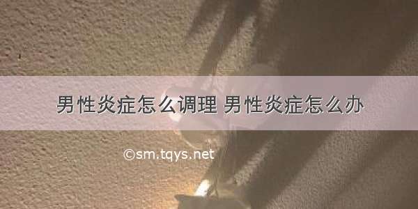 男性炎症怎么调理 男性炎症怎么办