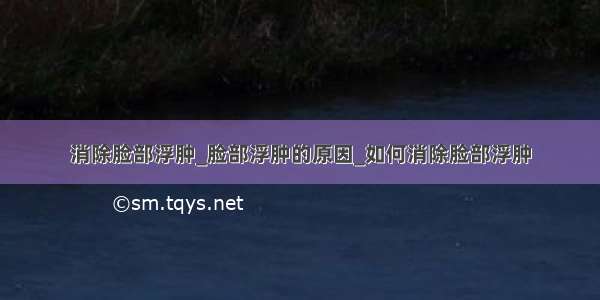 消除脸部浮肿_脸部浮肿的原因_如何消除脸部浮肿