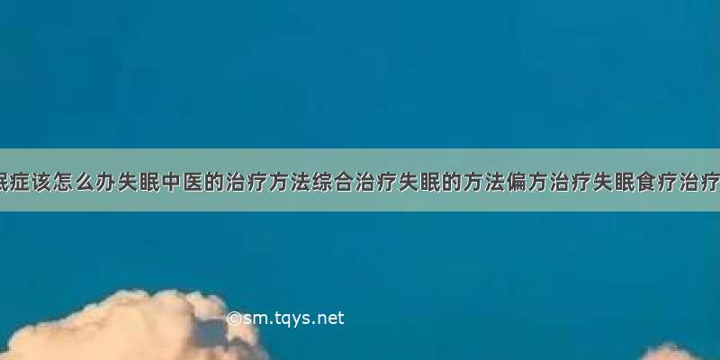 得了失眠症该怎么办失眠中医的治疗方法综合治疗失眠的方法偏方治疗失眠食疗治疗失眠