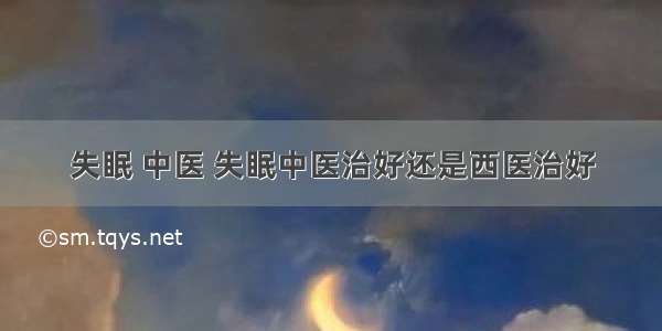 失眠 中医 失眠中医治好还是西医治好