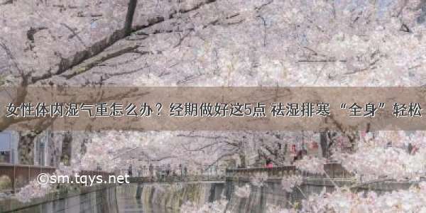 女性体内湿气重怎么办？经期做好这5点 祛湿排寒 “全身”轻松