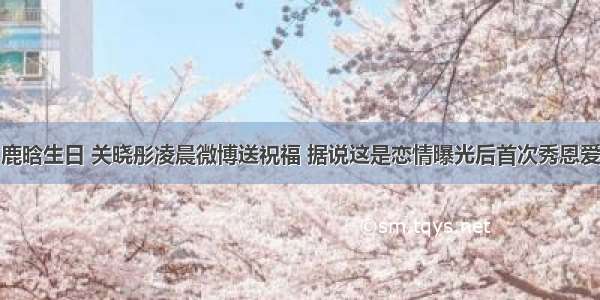 鹿晗生日 关晓彤凌晨微博送祝福 据说这是恋情曝光后首次秀恩爱