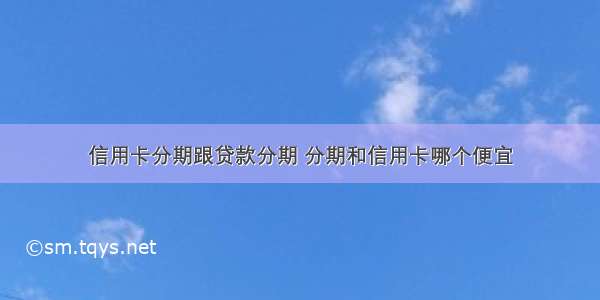 信用卡分期跟贷款分期 分期和信用卡哪个便宜