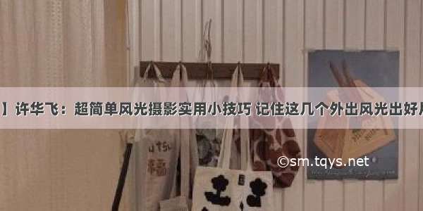 【摄影讲评】许华飞：超简单风光摄影实用小技巧 记住这几个外出风光出好片（附：照片