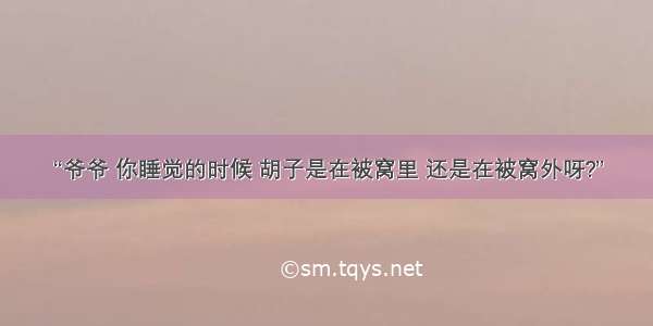 “爷爷 你睡觉的时候 胡子是在被窝里 还是在被窝外呀?”