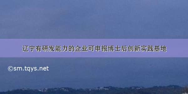 辽宁有研发能力的企业可申报博士后创新实践基地