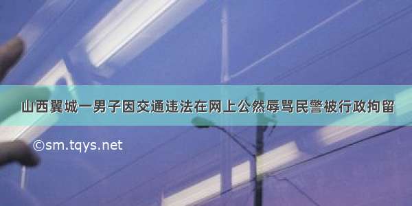 山西翼城一男子因交通违法在网上公然辱骂民警被行政拘留