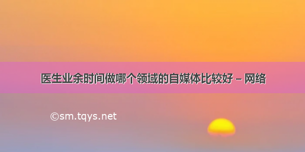 医生业余时间做哪个领域的自媒体比较好 – 网络