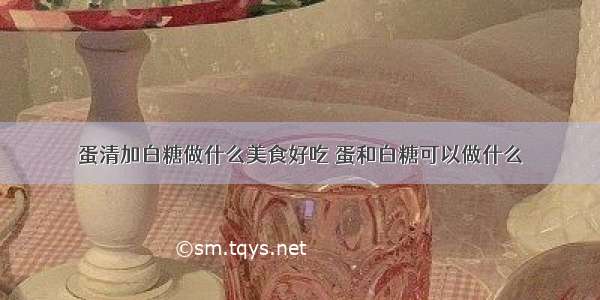 蛋清加白糖做什么美食好吃 蛋和白糖可以做什么