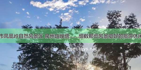 北京市凤凰岭自然风景区 泉州姑嫂塔……细数那些风景挺好的旅游休闲场所