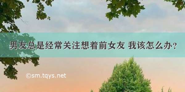 男友总是经常关注想着前女友 我该怎么办？