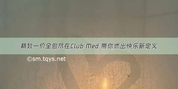 精致一价全包尽在Club Med 带你燃出快乐新定义