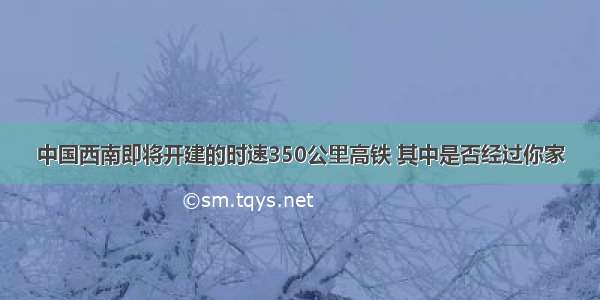 中国西南即将开建的时速350公里高铁 其中是否经过你家