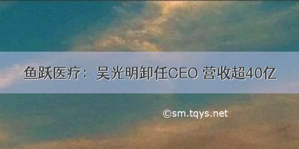 鱼跃医疗：吴光明卸任CEO 营收超40亿