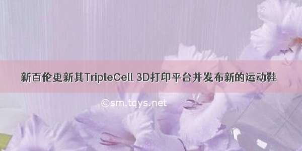 新百伦更新其TripleCell 3D打印平台并发布新的运动鞋