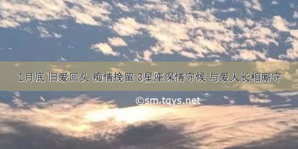 1月底 旧爱回头 痴情挽留 3星座深情守候 与爱人长相厮守