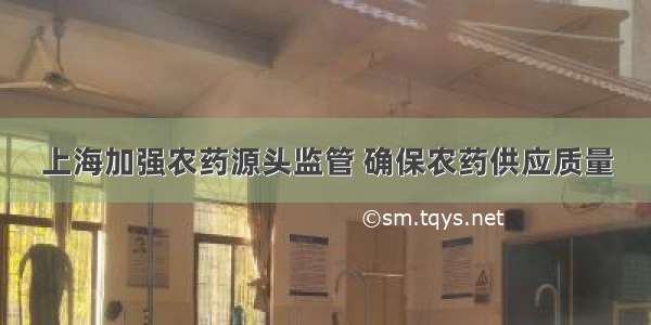 上海加强农药源头监管 确保农药供应质量