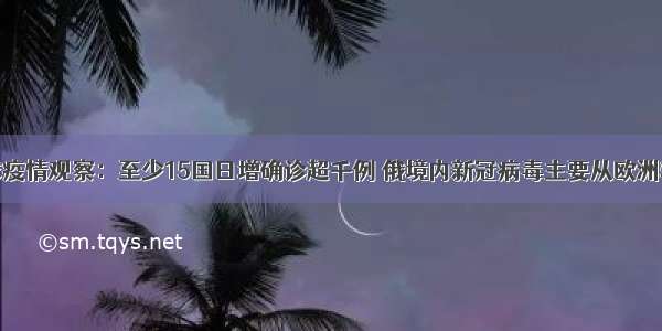 全球疫情观察：至少15国日增确诊超千例 俄境内新冠病毒主要从欧洲输入