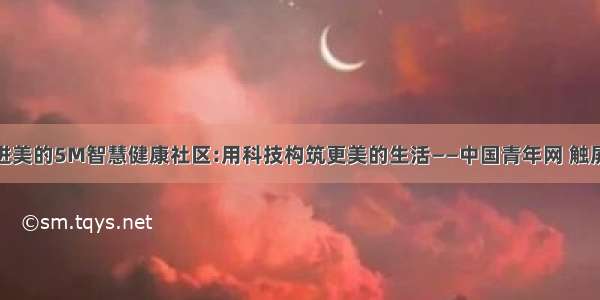 走进美的5M智慧健康社区:用科技构筑更美的生活——中国青年网 触屏版