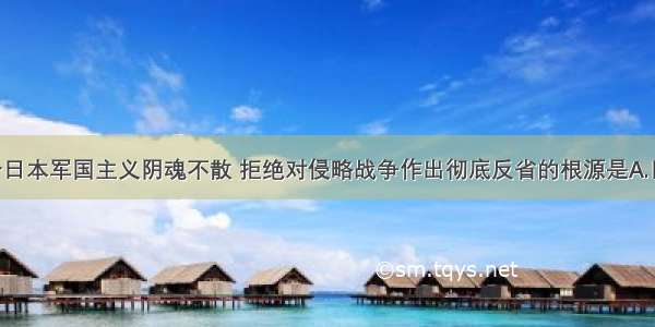 单选题当今日本军国主义阴魂不散 拒绝对侵略战争作出彻底反省的根源是A.日本投降后 