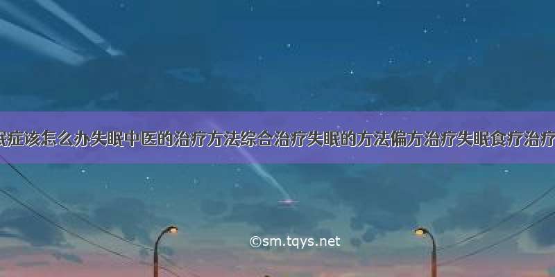 得了失眠症该怎么办失眠中医的治疗方法综合治疗失眠的方法偏方治疗失眠食疗治疗失眠