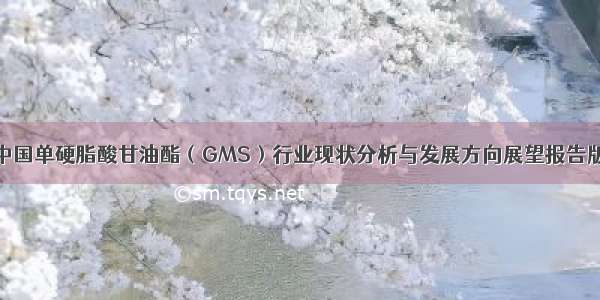 中国单硬脂酸甘油酯（GMS）行业现状分析与发展方向展望报告版