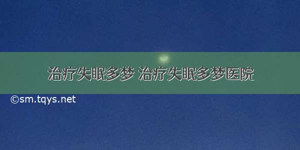 治疗失眠多梦 治疗失眠多梦医院