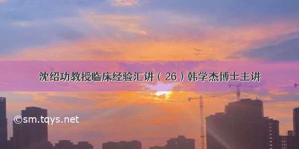 沈绍功教授临床经验汇讲（26）韩学杰博士主讲