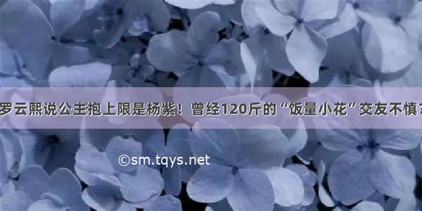 罗云熙说公主抱上限是杨紫！曾经120斤的“饭量小花”交友不慎？