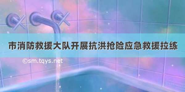 市消防救援大队开展抗洪抢险应急救援拉练