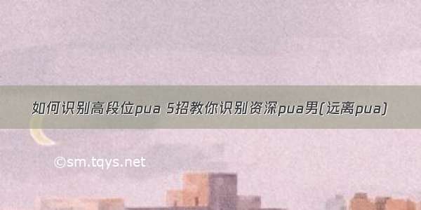 如何识别高段位pua 5招教你识别资深pua男(远离pua)