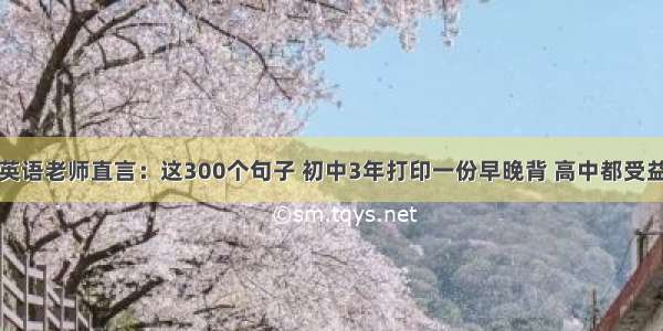 英语老师直言：这300个句子 初中3年打印一份早晚背 高中都受益