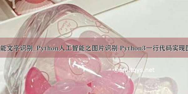 python人工智能文字识别_Python人工智能之图片识别 Python3一行代码实现图片文字识别...