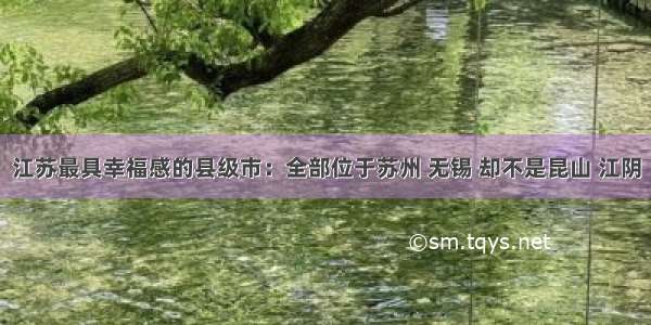 江苏最具幸福感的县级市：全部位于苏州 无锡 却不是昆山 江阴