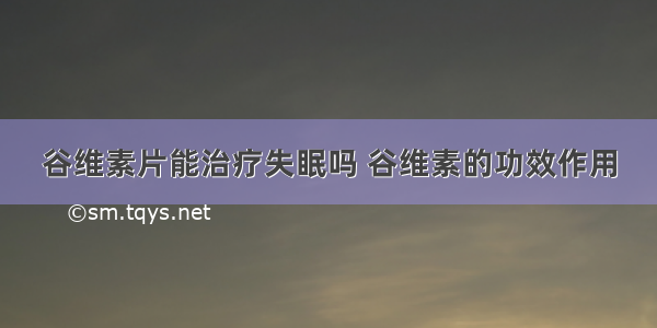 谷维素片能治疗失眠吗 谷维素的功效作用