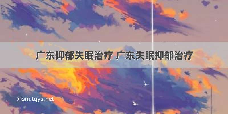 广东抑郁失眠治疗 广东失眠抑郁治疗