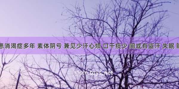 如患者患消渴症多年 素体阴亏 兼见少汗心烦 口干痰少 间或有盗汗 失眠 眼睛干涩