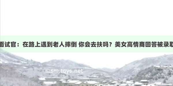 面试官：在路上遇到老人摔倒 你会去扶吗？美女高情商回答被录取