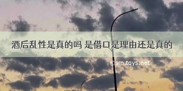 酒后乱性是真的吗 是借口是理由还是真的