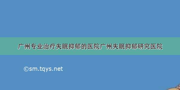 广州专业治疗失眠抑郁的医院广州失眠抑郁研究医院