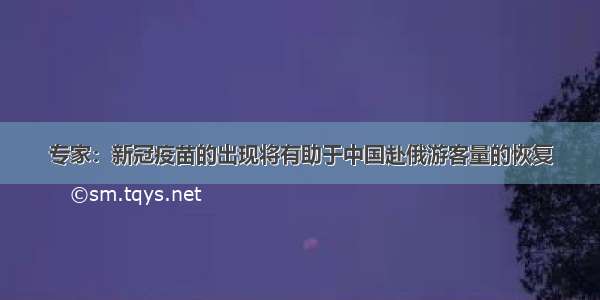 专家：新冠疫苗的出现将有助于中国赴俄游客量的恢复